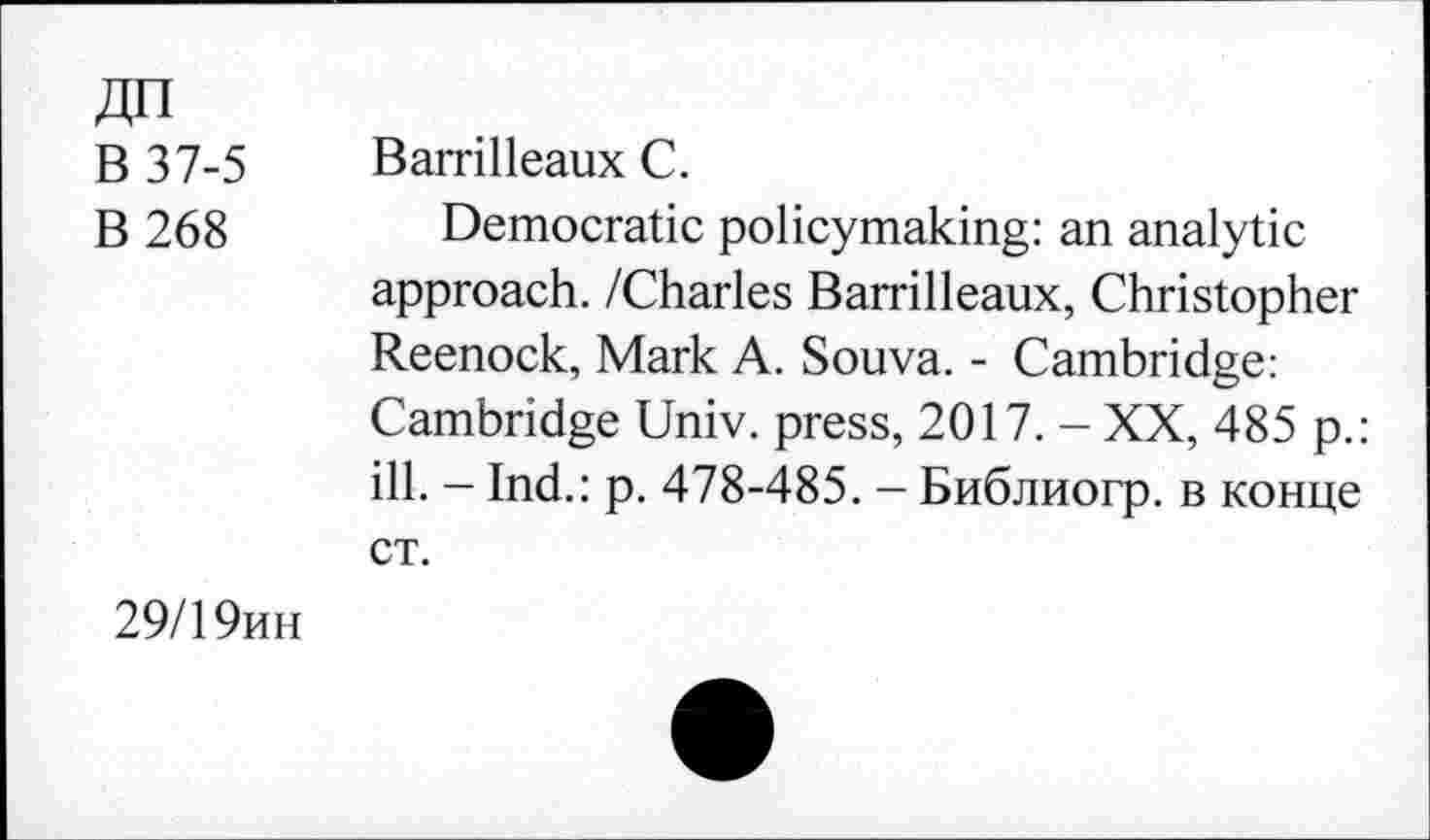 ﻿ДП
В 37-5 Barrilleaux С.
В 268 Democratic policymaking: an analytic approach. /Charles Barrilleaux, Christopher Reenock, Mark A. Souva. - Cambridge: Cambridge Univ, press, 2017. - XX, 485 p.: ill. - Ind.: p. 478-485. - Библиогр. в конце ст.
29/19ин